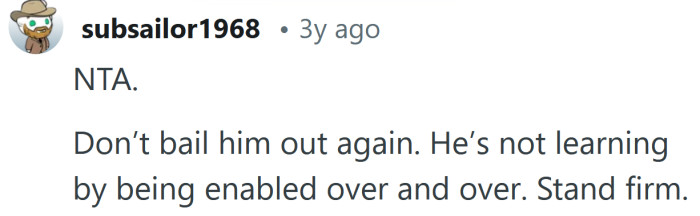 He'll never learn if you keep enabling him.