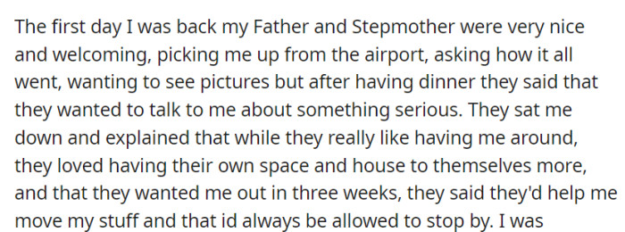 Welcomed warmly upon returning, OP's father and stepmother later shared their desire for personal space, asking them to move out in three weeks, but assuring ongoing support and visits.