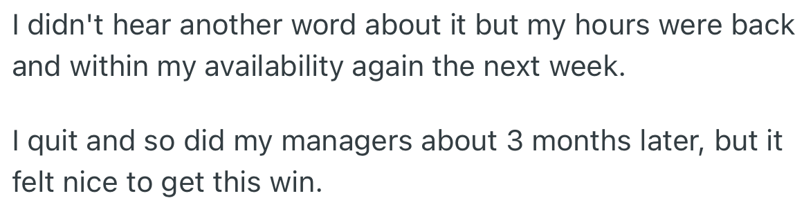By that action, OP's hours were reinstated within their availability. However, they quit, and so did other managers.