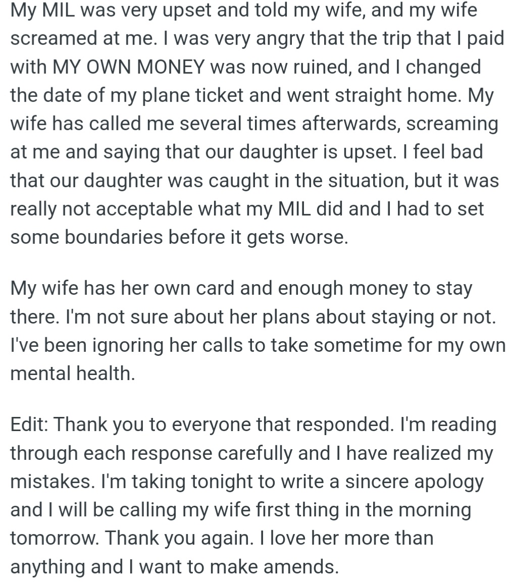However, OP's MIL ruined the trip he paid for, so he left early to set boundaries. OP now realizes his mistakes and plans to apologize sincerely to his wife, whom he loves and wants to make amends with.