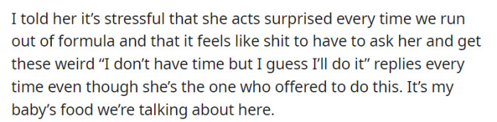 OP candidly expressed their feelings to their mother, highlighting the stress caused by her constant surprise when they run out of formula and the discomfort of having to repeatedly ask for assistance, only to receive hesitant replies despite her initial offer. They emphasized the significance of the situation, as it pertains to their baby's essential source of nutrition.