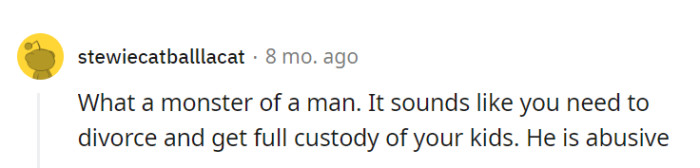 Indeed, he sounds like a true monster, and prioritizing a divorce with full custody for the kids is crucial to protect them from his abuse.