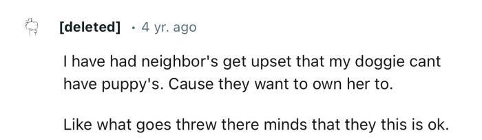 I have had neighbors get upset that my doggie can't have puppies because they want to own her too.