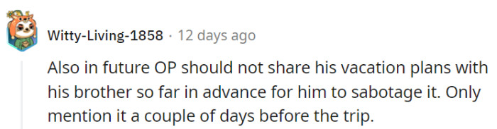 OP might consider keeping vacation plans closer to the vest to avoid any pre-trip shenanigans from his brother. After all, surprises are best enjoyed on vacation, not before!