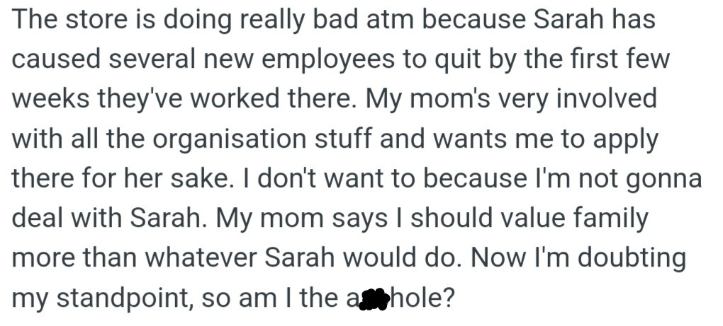 OP is hesitant to apply at his mom's store due to the toxic manager Sarah, who has driven several new employees to quit. OP's mom wants him to prioritize family and apply anyway.