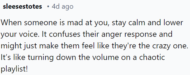 When faced with someone's anger, staying calm and speaking softly can disrupt their reaction and make them question their own behavior.