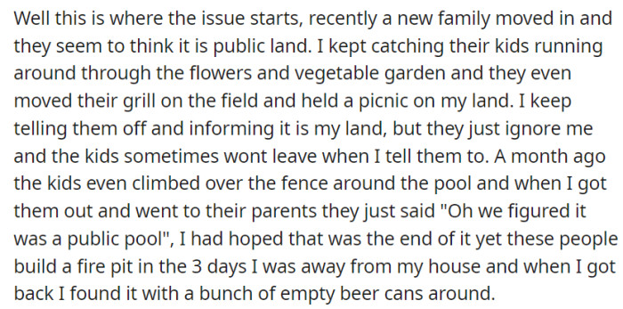 OP deals with a new family mistaking their private land for public space, resulting in unauthorized use of the pool area and garden, causing frustration and concern.