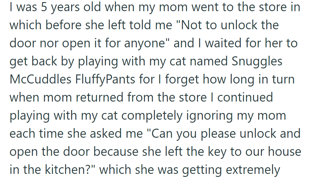 When OP was five, they forgot to unlock the door for their mom despite repeated requests, as they were engrossed in playing with their cat.