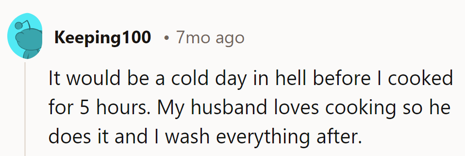 Hell freezes over before she cooks for five hours. Hubby's the chef; she's the cleanup crew.