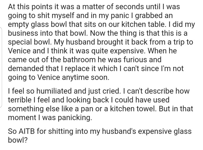 In a moment of panic, she grabbed a glass bowl from their kitchen table and did her business in it. Unfortunately, this was her husband's special bowl that he bought on a trip to Venice. Now he's furious and demanding that she replace it.