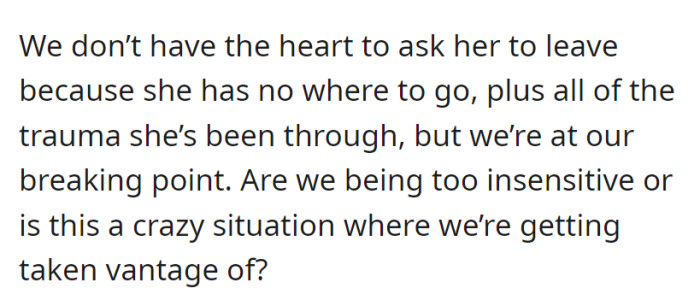Balancing compassion and their own needs, they're unsure whether to ask her to leave, considering her lack of alternatives and past trauma, and wondering if they're being taken advantage of.