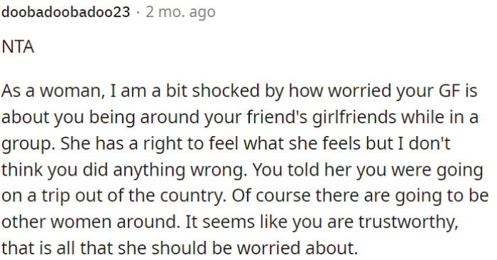 OP's girlfriend's concerns about him being around his friends' girlfriends on a trip are understandable, but OP hasn't done anything wrong.