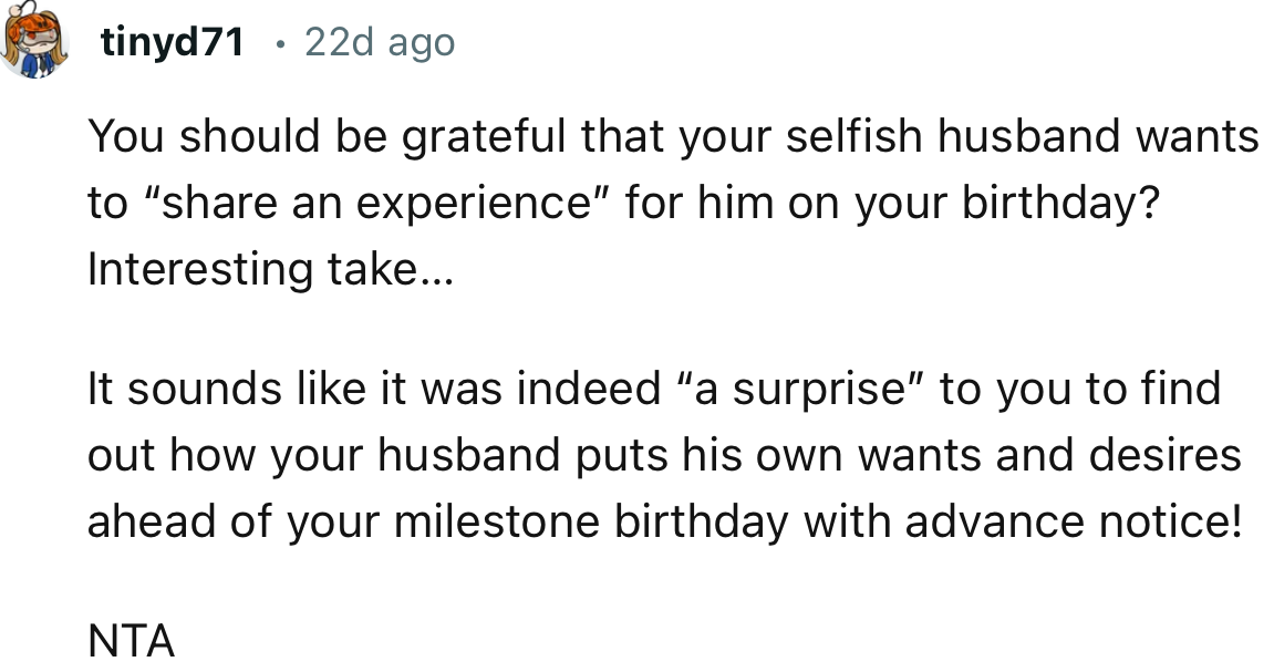 “NTA. It sounds like it was indeed ‘a surprise’ to you to find out how your husband puts his own wants and desires ahead of your milestone birthday.”