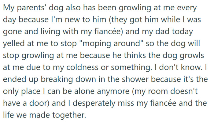 OP is dealing with their parents' dog growling at them and their father's accusations, which led to a breakdown in the shower, as they deeply miss their late fiancée and the life they had together.