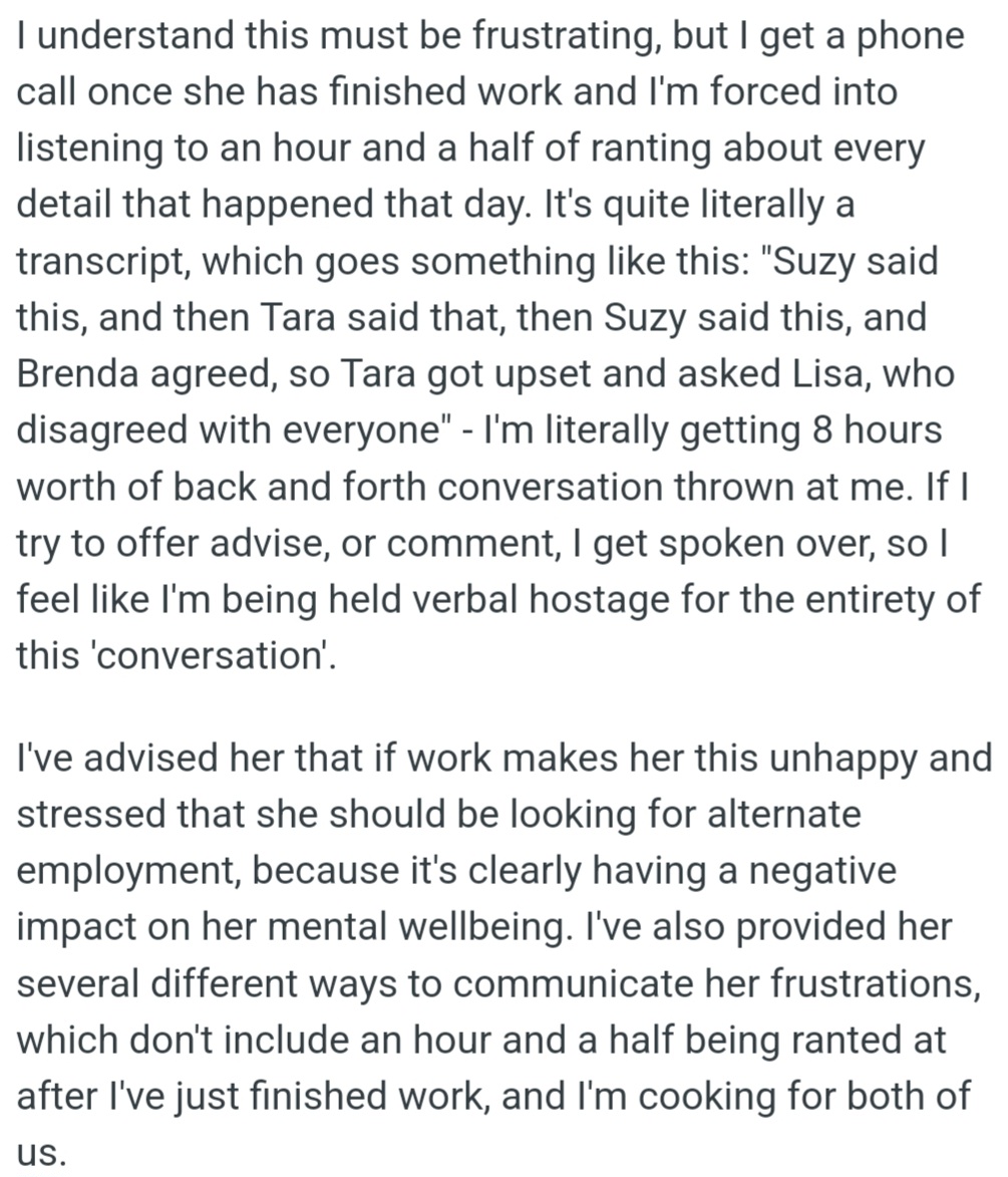 OP is stuck listening to their partner's 1.5-hour daily work rants, with no chance to respond. OP has urged their partner to find a new job or share frustrations differently, but she continues to vent to OP for hours.