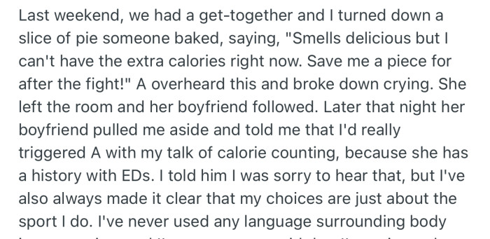 At a get-together, OP rejected a piece of pie, saying she didn’t want “extra calories.” This triggered OP’s friend to the point that the lady’s boyfriend had to speak to OP privately about the “calorie” comment