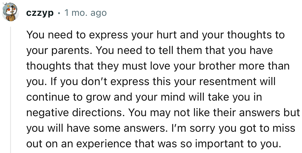 “You need to express your hurt and your thoughts to your parents. You need to tell them that you have thoughts that they must love your brother more.”