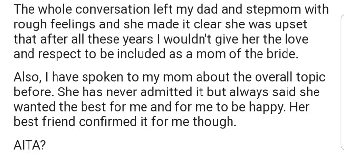 OP's stepmom still protested the idea, as she felt that the years she had spent taking care of OP should have been enough to gain her love and respect. In addition, OP brought up the topic with her mom, who only reiterated that all she wants is the very best for OP.
