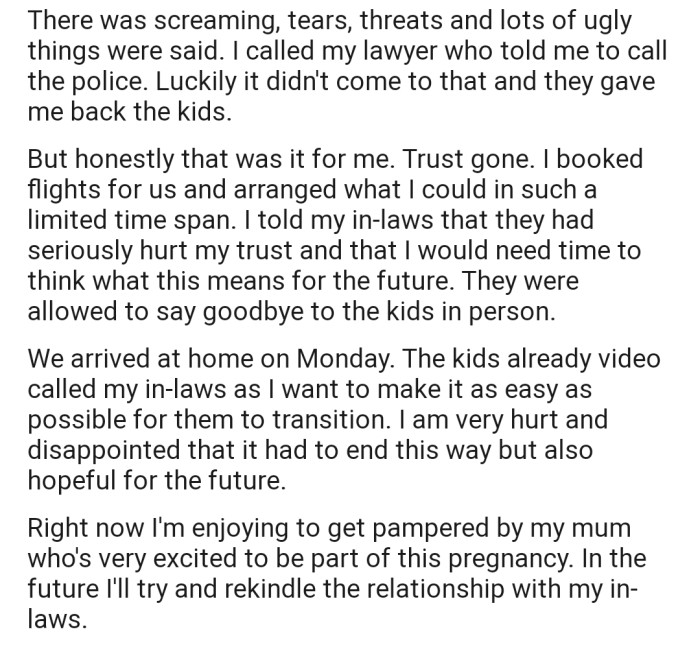 OP consulted with her lawyer, who advised her to involve the police. However, OP was able to get her kids back before things escalated. Unfortunately, the trust between her and her in-laws has likely been broken for good.