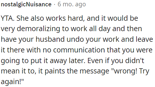 She works hard, and it's demoralizing when OP undoes her efforts without communicating that he'll put things away later.