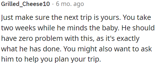 OP needs to ensure her next trip is her own, with a two-week break while he looks after the baby.