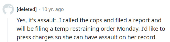 Absolutely, that's a clear case of assault. Filing a report and pursuing legal action is a smart move to ensure the right consequences for her actions.