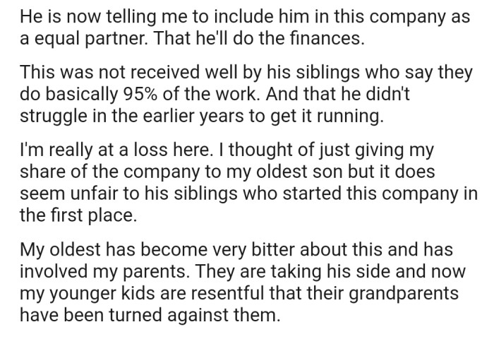 OP's older son has now requested that they involve him in the company as an equal partner, but his siblings haven't received this suggestion well. Consequently, OP's older son has become bitter and involved OP's parents in the matter.