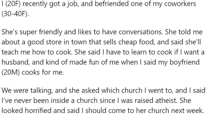 OP started a job and became friends with a coworker. During a conversation, she revealed that she is an atheist, which shocked the coworker, who then invited OP to her church.