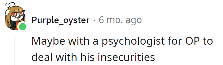 Perhaps a psychologist for OP's insecurities—a mental workout might be just the therapy they need.