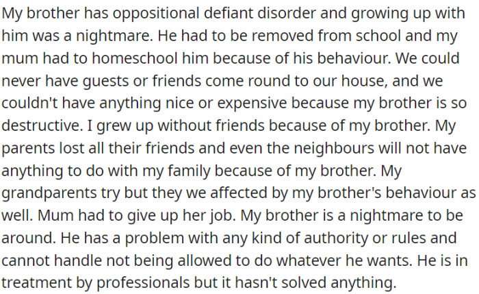 OP's brother has Oppositional Defiant Disorder. His behavior has led to homeschooling, social isolation, financial strain, and strained relationships. Despite professional treatment, the issues persist.