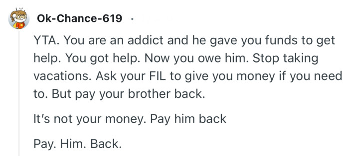 “YTA. You are an addict and he gave you funds to get help. You got help. Now you owe him.”