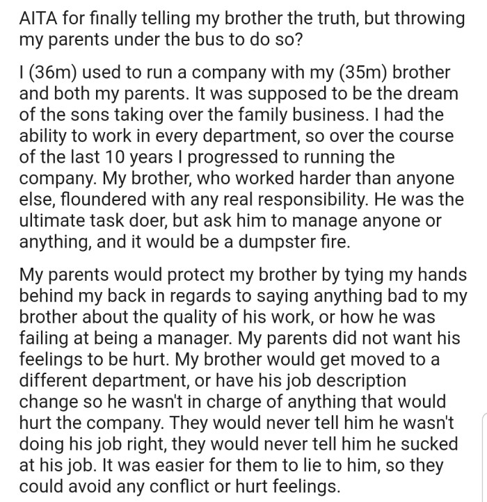 OP explained that he runs a family business alongside his parents and brother, who has always struggled when given any real responsibility. However, OP and his parents decided it was best to cover his shortcomings to avoid hurting his feelings.
