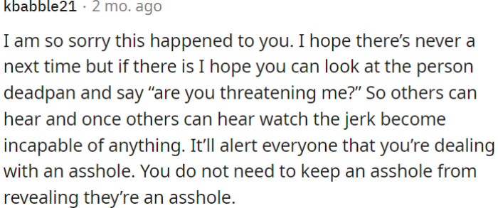 OP needs to calmly confront any future threats, allowing others to witness the aggressor's behavior and making it clear there's no need to hide their true nature.