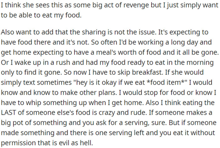 OP is frustrated because her roommate keeps eating her food without asking, causing inconvenience, and feels it's rude and inconsiderate. OP just wants a simple courtesy text to avoid these situations.