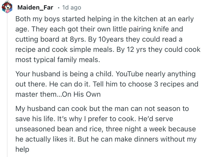 “Your husband is being a child. YouTube nearly anything out there. He can do it. Tell him to choose 3 recipes and master them…On His Own.”