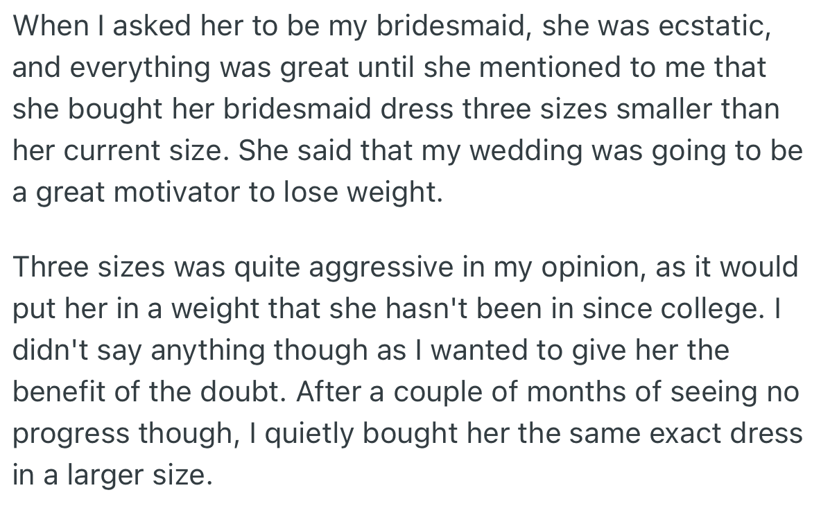Upon the request to be her bridesmaid, OP’s friend bought her dress in a smaller size with the hope of losing weight. However, upon seeing that her friend wasn’t making progress in losing weight, she quietly got her the exact same dress in a larger size.