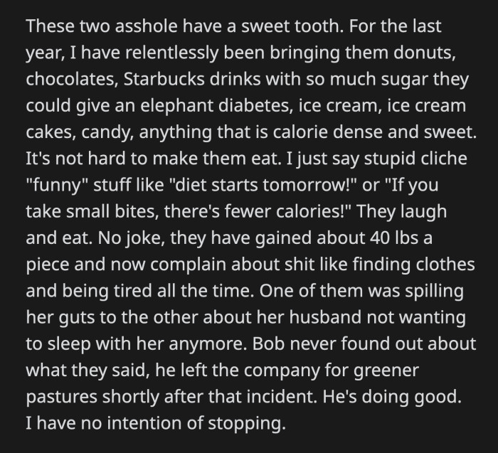 OP estimated that they gained about 40 lbs each thanks to his sugary presents. They are complaining to each other about how the weight gain affected them. Bob never found out about what the secretaries said about him or OP's vengeance. He left their company long ago, but OP isn't done giving desserts to the secretaries.