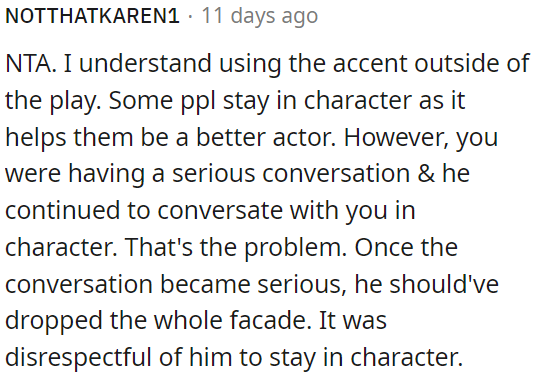 It's not rude to use an accent outside of the play, but being in character during a serious conversation was disrespectful.