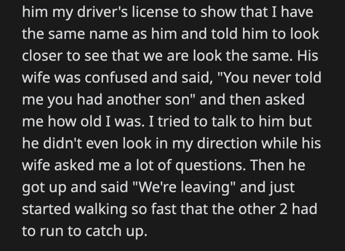 OP was hurt, so he showed his driver's license to prove they shared the same name. OP realized that his father's wife had no clue that he existed. His dad refused to even look at him and just left with his new family trailing behind him.