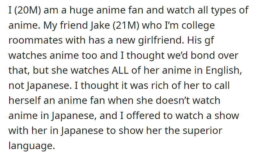 OP, an anime fan, hoped to bond with his roommate's girlfriend over anime, but she exclusively watches in English. He offered to watch in Japanese to showcase his preference.