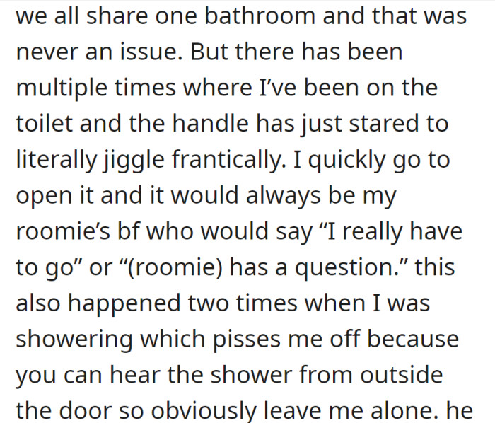 Bathroom sharing was okay until the roomie's boyfriend interrupted OP multiple times during toilet use or while showering, causing frustration with privacy.