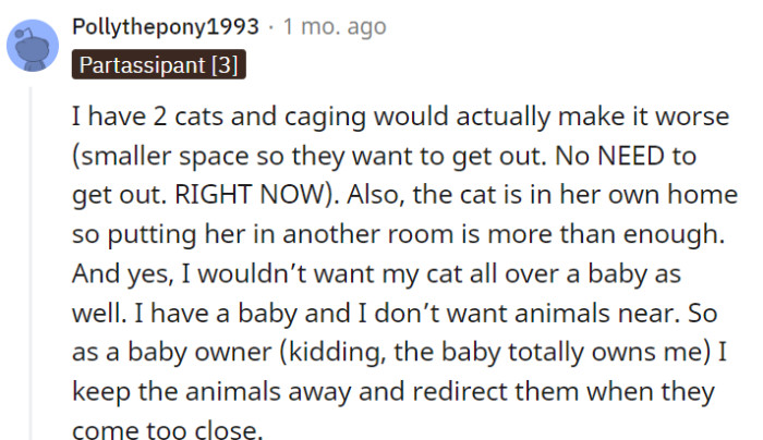 As a responsible pet owner and a parent, you have the right to establish boundaries and ensure the safety of both your cats and your baby. Keeping the animals in a separate room and redirecting them when necessary is a practical way to manage their interactions while maintaining a harmonious environment for everyone involved.