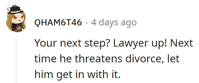 Next divorce threat, hand him the pen and say, 'In or out, buddy!' Time for a plot twist in her favor.