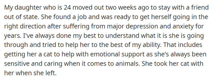 In a courageous stride towards overcoming her struggles with major depression and anxiety, a 24-year-old daughter recently moved out to stay with a friend in another state. With the support of her understanding parent, the OP, she secured a job and embarked on a new path, taking along her beloved feline companion for the emotional support she has always found solace in as a compassionate animal lover.