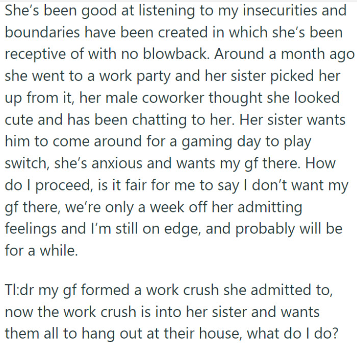 She reassured OP of her love for him. The two seemed to handle this revelation maturely, setting boundaries that both agreed upon. However, a new complication arose: the coworker, who had shown interest in the girlfriend's sister, was invited to their home for a casual gaming day.