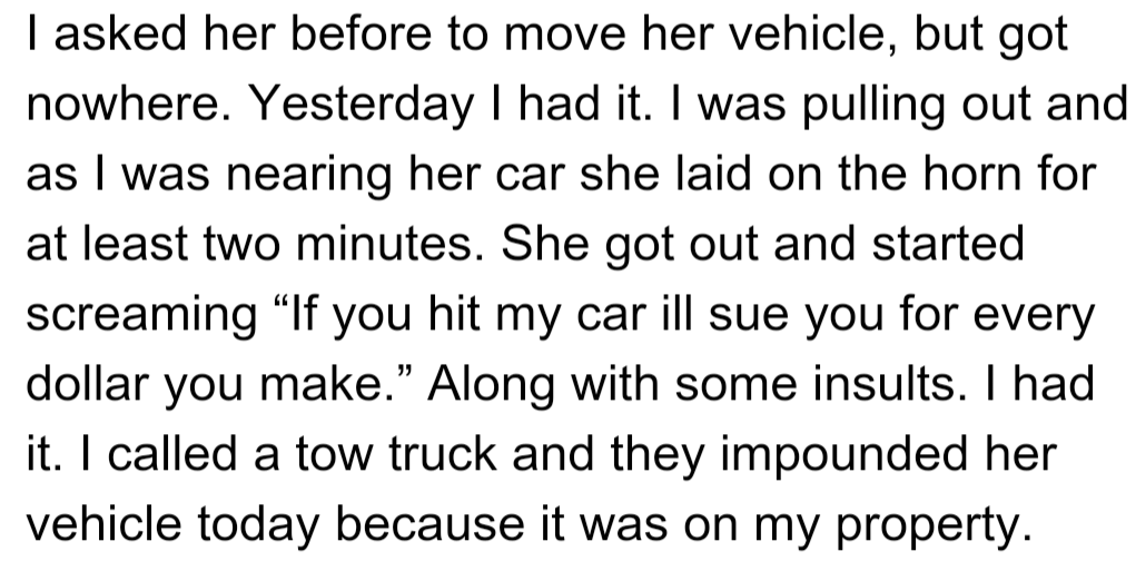 OP asked his neighbor to move her vehicle, but she ignored him. After she honked and screamed threats, OP called a tow truck, and her car was impounded for being on his property.