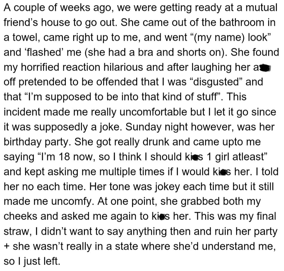 OP's friend flashed her and mocked her discomfort. She repeatedly asked OP to kiss her at her birthday party, grabbing OP's face when refused.