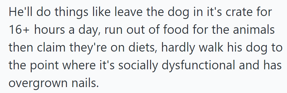 He neglects his pets, leaving them in crates for hours and depriving them of food, leading to social and physical problems.