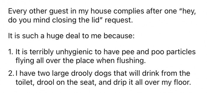 The OP says that it is terribly unhygienic, which really bothers her. Additionally, she owns two large dogs who like to drink out of the toilet and make a mess.