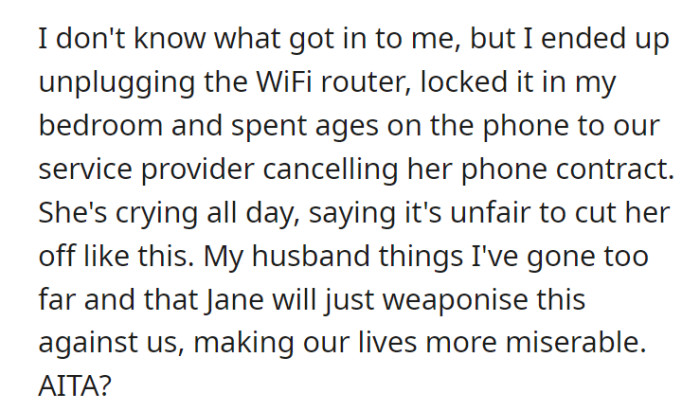OP thought it was best to turn off the Wi-Fi and cancel her daughter’s phone subscription. Of course, Jane thought it was unfair, but even her husband believed it was too much of a punishment that would eventually backfire.